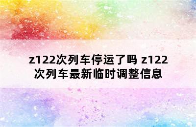 z122次列车停运了吗 z122次列车最新临时调整信息